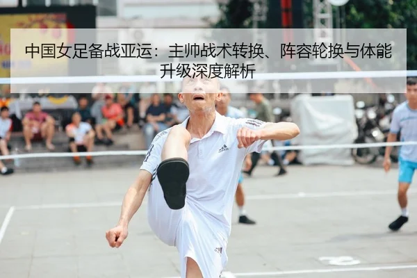 中国女足备战亚运：主帅战术转换、阵容轮换与体能升级深度解析